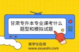 甘肃专升本专业课考什么？题型和模拟试题