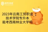 2023年云南工贸职业技术学院专升本能考西南林业大学吗