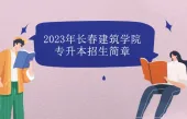 2023年长春建筑学院专升本招生简章发布 继续招生！