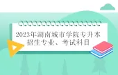 2023年湖南城市学院专升本招生专业、考试科目总结