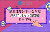 黑龙江专升本什么时候录取？几月份出成绩？有补录吗