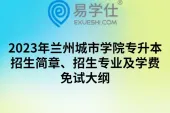 2023年兰州城市学院专升本招生简章、招生专业及学费、免试大纲