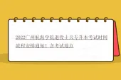 2022广州航海学院退役士兵专升本考试时间流程安排通知！含考试地点