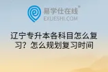 辽宁专升本各科目怎么复习？怎么规划复习时间