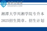 湘潭大学兴湘学院专升本2025招生简章、招生计划