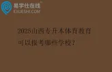 2025山西专升本体育教育可以报考哪些学校？