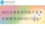 2025天津美术学院专升本专业课考试时间1月4日
