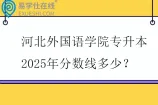 河北外国语学院专升本2025年分数线多少？